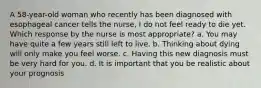 A 58-year-old woman who recently has been diagnosed with esophageal cancer tells the nurse, I do not feel ready to die yet. Which response by the nurse is most appropriate? a. You may have quite a few years still left to live. b. Thinking about dying will only make you feel worse. c. Having this new diagnosis must be very hard for you. d. It is important that you be realistic about your prognosis