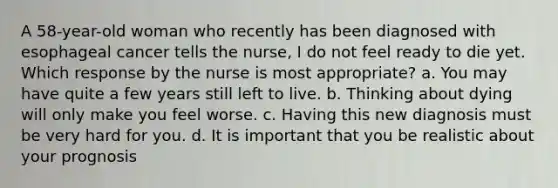 A 58-year-old woman who recently has been diagnosed with esophageal cancer tells the nurse, I do not feel ready to die yet. Which response by the nurse is most appropriate? a. You may have quite a few years still left to live. b. Thinking about dying will only make you feel worse. c. Having this new diagnosis must be very hard for you. d. It is important that you be realistic about your prognosis