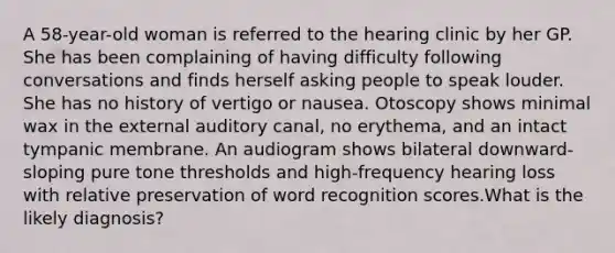 A 58-year-old woman is referred to the hearing clinic by her GP. She has been complaining of having difficulty following conversations and finds herself asking people to speak louder. She has no history of vertigo or nausea. Otoscopy shows minimal wax in the external auditory canal, no erythema, and an intact tympanic membrane. An audiogram shows bilateral downward-sloping pure tone thresholds and high-frequency hearing loss with relative preservation of word recognition scores.What is the likely diagnosis?