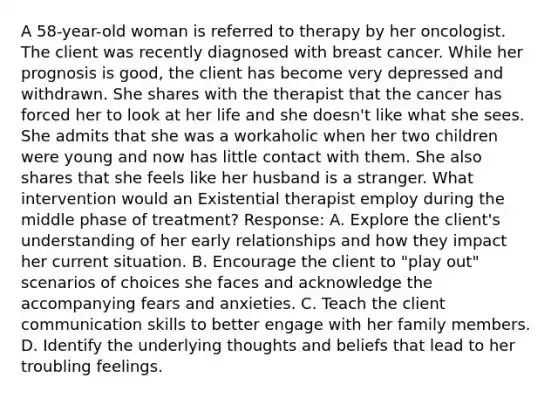 A 58-year-old woman is referred to therapy by her oncologist. The client was recently diagnosed with breast cancer. While her prognosis is good, the client has become very depressed and withdrawn. She shares with the therapist that the cancer has forced her to look at her life and she doesn't like what she sees. She admits that she was a workaholic when her two children were young and now has little contact with them. She also shares that she feels like her husband is a stranger. What intervention would an Existential therapist employ during the middle phase of treatment? Response: A. Explore the client's understanding of her early relationships and how they impact her current situation. B. Encourage the client to "play out" scenarios of choices she faces and acknowledge the accompanying fears and anxieties. C. Teach the client communication skills to better engage with her family members. D. Identify the underlying thoughts and beliefs that lead to her troubling feelings.