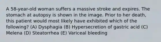 A 58-year-old woman suffers a massive stroke and expires. The stomach at autopsy is shown in the image. Prior to her death, this patient would most likely have exhibited which of the following? (A) Dysphagia (B) Hypersecretion of gastric acid (C) Melena (D) Steatorrhea (E) Variceal bleeding