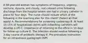 A 58-year-old woman has symptoms of frequency, urgency, nocturia, dysuria, and cloudy, rust-colored urine following discharge from the hospital where she had a urinary catheter in place for four days. The nurse should include which of the following in the teaching plan for this client? (Select all that apply) A. Recommendations for screening cystoscopy B. At least 10-15% of hospitalized clients with indwelling catheters will develop a UTI C. Importance of returning to the office in 10 days for follow-up culture D. The infection should resolve following a 3-day course of antibiotic therapy E. Pre-procedure instruction for an intravenous pyelograph (IVP)