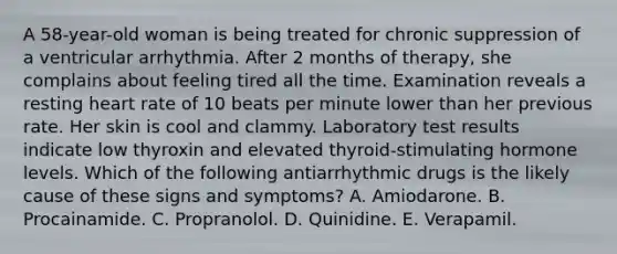 A 58-year-old woman is being treated for chronic suppression of a ventricular arrhythmia. After 2 months of therapy, she complains about feeling tired all the time. Examination reveals a resting heart rate of 10 beats per minute lower than her previous rate. Her skin is cool and clammy. Laboratory test results indicate low thyroxin and elevated thyroid-stimulating hormone levels. Which of the following antiarrhythmic drugs is the likely cause of these signs and symptoms? A. Amiodarone. B. Procainamide. C. Propranolol. D. Quinidine. E. Verapamil.