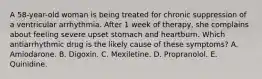 A 58-year-old woman is being treated for chronic suppression of a ventricular arrhythmia. After 1 week of therapy, she complains about feeling severe upset stomach and heartburn. Which antiarrhythmic drug is the likely cause of these symptoms? A. Amiodarone. B. Digoxin. C. Mexiletine. D. Propranolol. E. Quinidine.