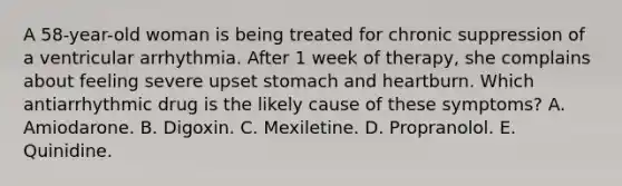 A 58-year-old woman is being treated for chronic suppression of a ventricular arrhythmia. After 1 week of therapy, she complains about feeling severe upset stomach and heartburn. Which antiarrhythmic drug is the likely cause of these symptoms? A. Amiodarone. B. Digoxin. C. Mexiletine. D. Propranolol. E. Quinidine.