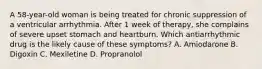 A 58-year-old woman is being treated for chronic suppression of a ventricular arrhythmia. After 1 week of therapy, she complains of severe upset stomach and heartburn. Which antiarrhythmic drug is the likely cause of these symptoms? A. Amiodarone B. Digoxin C. Mexiletine D. Propranolol