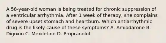 A 58-year-old woman is being treated for chronic suppression of a ventricular arrhythmia. After 1 week of therapy, she complains of severe upset stomach and heartburn. Which antiarrhythmic drug is the likely cause of these symptoms? A. Amiodarone B. Digoxin C. Mexiletine D. Propranolol