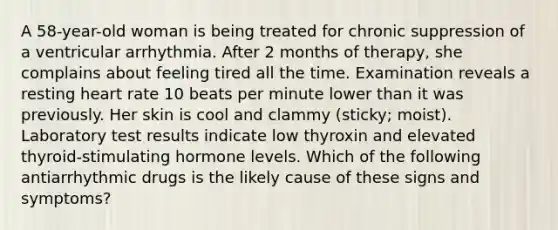 A 58-year-old woman is being treated for chronic suppression of a ventricular arrhythmia. After 2 months of therapy, she complains about feeling tired all the time. Examination reveals a resting heart rate 10 beats per minute lower than it was previously. Her skin is cool and clammy (sticky; moist). Laboratory test results indicate low thyroxin and elevated thyroid-stimulating hormone levels. Which of the following antiarrhythmic drugs is the likely cause of these signs and symptoms?