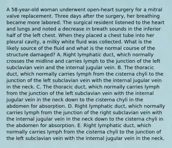 A 58-year-old woman underwent open-heart surgery for a mitral valve replacement. Three days after the surgery, her breathing became more labored. The surgical resident listened to the heart and lungs and noted a decrease in breath sounds in the inferior half of the left chest. When they placed a chest tube into her pleural cavity, a milky white fluid was collected. What is the likely source of the fluid and what is the normal course of the structure damaged? A. Right lymphatic duct, which normally crosses the midline and carries lymph to the junction of the left subclavian vein and the internal jugular vein. B. The thoracic duct, which normally carries lymph from the cisterna chyli to the junction of the left subclavian vein with the internal jugular vein in the neck. C. The thoracic duct, which normally carries lymph from the junction of the left subclavian vein with the internal jugular vein in the neck down to the cisterna chyli in the abdomen for absorption. D. Right lymphatic duct, which normally carries lymph from the junction of the right subclavian vein with the internal jugular vein in the neck down to the cisterna chyli in the abdomen for absorption. E. Right lymphatic duct, which normally carries lymph from the cisterna chyli to the junction of the left subclavian vein with the internal jugular vein in the neck.