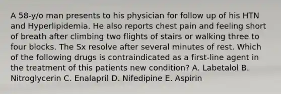 A 58-y/o man presents to his physician for follow up of his HTN and Hyperlipidemia. He also reports chest pain and feeling short of breath after climbing two flights of stairs or walking three to four blocks. The Sx resolve after several minutes of rest. Which of the following drugs is contraindicated as a first-line agent in the treatment of this patients new condition? A. Labetalol B. Nitroglycerin C. Enalapril D. Nifedipine E. Aspirin