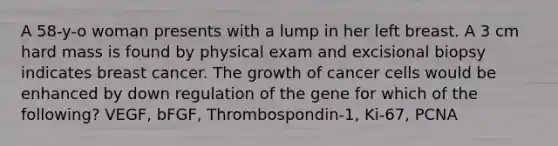 A 58-y-o woman presents with a lump in her left breast. A 3 cm hard mass is found by physical exam and excisional biopsy indicates breast cancer. The growth of cancer cells would be enhanced by down regulation of the gene for which of the following? VEGF, bFGF, Thrombospondin-1, Ki-67, PCNA