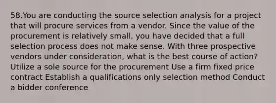 58.You are conducting the source selection analysis for a project that will procure services from a vendor. Since the value of the procurement is relatively small, you have decided that a full selection process does not make sense. With three prospective vendors under consideration, what is the best course of action? Utilize a sole source for the procurement Use a firm fixed price contract Establish a qualifications only selection method Conduct a bidder conference