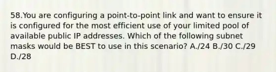 58.You are configuring a point-to-point link and want to ensure it is configured for the most efficient use of your limited pool of available public IP addresses. Which of the following subnet masks would be BEST to use in this scenario? A./24 B./30 C./29 D./28