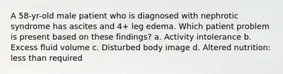 A 58-yr-old male patient who is diagnosed with nephrotic syndrome has ascites and 4+ leg edema. Which patient problem is present based on these findings? a. Activity intolerance b. Excess fluid volume c. Disturbed body image d. Altered nutrition: less than required