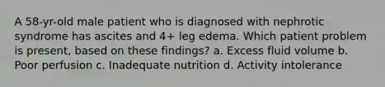 A 58-yr-old male patient who is diagnosed with nephrotic syndrome has ascites and 4+ leg edema. Which patient problem is present, based on these findings? a. Excess fluid volume b. Poor perfusion c. Inadequate nutrition d. Activity intolerance