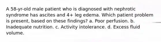 A 58-yr-old male patient who is diagnosed with nephrotic syndrome has ascites and 4+ leg edema. Which patient problem is present, based on these findings? a. Poor perfusion. b. Inadequate nutrition. c. Activity intolerance. d. Excess fluid volume.