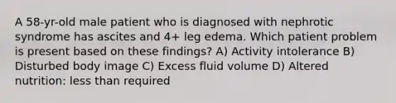 A 58-yr-old male patient who is diagnosed with nephrotic syndrome has ascites and 4+ leg edema. Which patient problem is present based on these findings? A) Activity intolerance B) Disturbed body image C) Excess fluid volume D) Altered nutrition: less than required