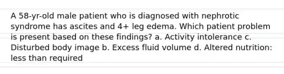 A 58-yr-old male patient who is diagnosed with nephrotic syndrome has ascites and 4+ leg edema. Which patient problem is present based on these findings? a. Activity intolerance c. Disturbed body image b. Excess fluid volume d. Altered nutrition: less than required