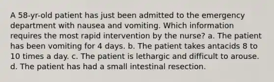 A 58-yr-old patient has just been admitted to the emergency department with nausea and vomiting. Which information requires the most rapid intervention by the nurse? a. The patient has been vomiting for 4 days. b. The patient takes antacids 8 to 10 times a day. c. The patient is lethargic and difficult to arouse. d. The patient has had a small intestinal resection.