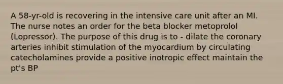 A 58-yr-old is recovering in the intensive care unit after an MI. The nurse notes an order for the beta blocker metoprolol (Lopressor). The purpose of this drug is to - dilate the coronary arteries inhibit stimulation of the myocardium by circulating catecholamines provide a positive inotropic effect maintain the pt's BP