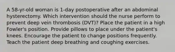 A 58-yr-old woman is 1-day postoperative after an abdominal hysterectomy. Which intervention should the nurse perform to prevent deep vein thrombosis (DVT)? Place the patient in a high Fowler's position. Provide pillows to place under the patient's knees. Encourage the patient to change positions frequently. Teach the patient deep breathing and coughing exercises.