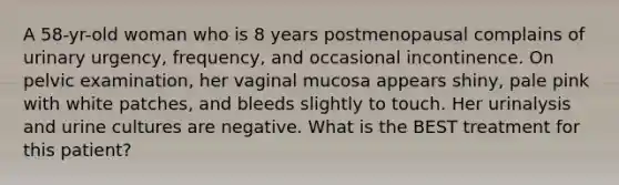 A 58-yr-old woman who is 8 years postmenopausal complains of urinary urgency, frequency, and occasional incontinence. On pelvic examination, her vaginal mucosa appears shiny, pale pink with white patches, and bleeds slightly to touch. Her urinalysis and urine cultures are negative. What is the BEST treatment for this patient?