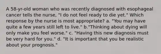 A 58-yr-old woman who was recently diagnosed with esophageal cancer tells the nurse, "I do not feel ready to die yet." Which response by the nurse is most appropriate? a. "You may have quite a few years still left to live." b."Thinking about dying will only make you feel worse." c. "Having this new diagnosis must be very hard for you." d. "It is important that you be realistic about your prognosis."