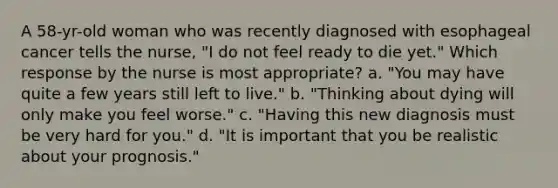 A 58-yr-old woman who was recently diagnosed with esophageal cancer tells the nurse, "I do not feel ready to die yet." Which response by the nurse is most appropriate? a. "You may have quite a few years still left to live." b. "Thinking about dying will only make you feel worse." c. "Having this new diagnosis must be very hard for you." d. "It is important that you be realistic about your prognosis."