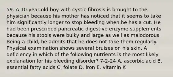 59. A 10-year-old boy with cystic fibrosis is brought to the physician because his mother has noticed that it seems to take him significantly longer to stop bleeding when he has a cut. He had been prescribed pancreatic digestive enzyme supplements because his stools were bulky and large as well as malodorous. Being a child, he admits that he does not take them regularly. Physical examination shows several bruises on his skin. A deficiency in which of the following nutrients is the most likely explanation for his bleeding disorder? 7-2-24 A. ascorbic acid B. essential fatty acids C. folate D. iron E. vitamin K