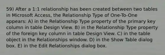 59) After a 1:1 relationship has been created between two tables in Microsoft Access, the Relationship Type of One-To-One appears: A) in the Relationship Type property of the primary key column in table Design View. B) in the Relationship Type property of the foreign key column in table Design View. C) in the table object in the Relationships window. D) in the Show Table dialog box. E) in the Edit Relationships dialog box.