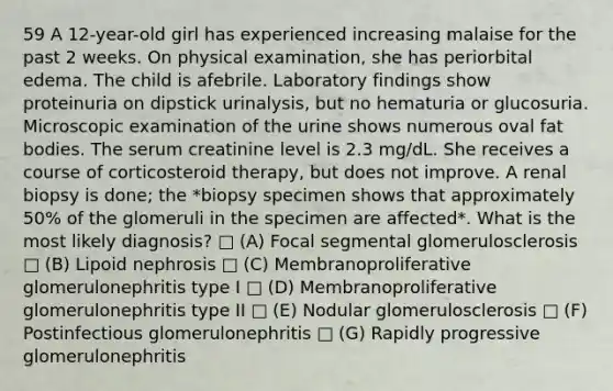 59 A 12-year-old girl has experienced increasing malaise for the past 2 weeks. On physical examination, she has periorbital edema. The child is afebrile. Laboratory findings show proteinuria on dipstick urinalysis, but no hematuria or glucosuria. Microscopic examination of the urine shows numerous oval fat bodies. The serum creatinine level is 2.3 mg/dL. She receives a course of corticosteroid therapy, but does not improve. A renal biopsy is done; the *biopsy specimen shows that approximately 50% of the glomeruli in the specimen are affected*. What is the most likely diagnosis? □ (A) Focal segmental glomerulosclerosis □ (B) Lipoid nephrosis □ (C) Membranoproliferative glomerulonephritis type I □ (D) Membranoproliferative glomerulonephritis type II □ (E) Nodular glomerulosclerosis □ (F) Postinfectious glomerulonephritis □ (G) Rapidly progressive glomerulonephritis