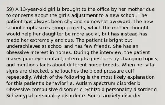 59) A 13-year-old girl is brought to the office by her mother due to concerns about the girl's adjustment to a new school. The patient has always been shy and somewhat awkward. The new school emphasizes group projects, which the mother thought would help her daughter be more social, but has instead has made her extremely anxious. The patient is bright but underachieves at school and has few friends. She has an obsessive interest in horses. During the interview, the patient makes poor eye contact, interrupts questions by changing topics, and mentions facts about different horse breeds. When her vital signs are checked, she touches the blood pressure cuff repeatedly. Which of the following is the most likely explanation for this patient's behavior? a. Autism spectrum disorder b. Obsessive-compulsive disorder c. Schizoid personality disorder d. Schizotypal personality disorder e. Social anxiety disorder