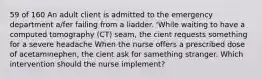 59 of 160 An adult client is admitted to the emergency department a/fer failing from a liadder. 'While waiting to have a computed tomography (CT) seam, the cient requests something for a severe headache When the nurse offers a prescribed dose of acetaminephen, the cient ask for samething stranger. Which intervention should the nurse implement?