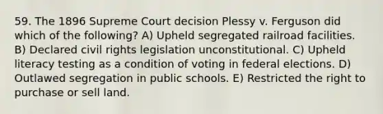 59. The 1896 Supreme Court decision Plessy v. Ferguson did which of the following? A) Upheld segregated railroad facilities. B) Declared civil rights legislation unconstitutional. C) Upheld literacy testing as a condition of voting in federal elections. D) Outlawed segregation in public schools. E) Restricted the right to purchase or sell land.