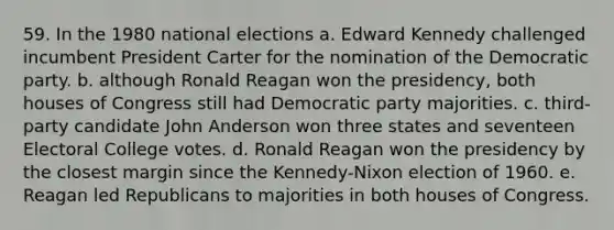 59. In the 1980 national elections a. Edward Kennedy challenged incumbent President Carter for the nomination of the Democratic party. b. although Ronald Reagan won the presidency, both houses of Congress still had Democratic party majorities. c. third-party candidate John Anderson won three states and seventeen Electoral College votes. d. Ronald Reagan won the presidency by the closest margin since the Kennedy-Nixon election of 1960. e. Reagan led Republicans to majorities in both houses of Congress.