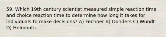 59. Which 19th century scientist measured simple reaction time and choice reaction time to determine how long it takes for individuals to make decisions? A) Fechner B) Donders C) Wundt D) Helmholtz