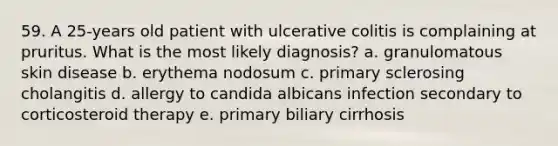 59. A 25-years old patient with ulcerative colitis is complaining at pruritus. What is the most likely diagnosis? a. granulomatous skin disease b. erythema nodosum c. primary sclerosing cholangitis d. allergy to candida albicans infection secondary to corticosteroid therapy e. primary biliary cirrhosis