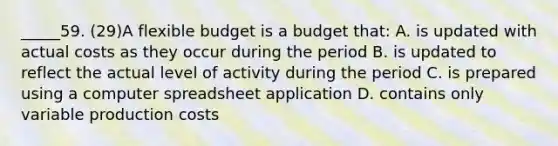 _____59. (29)A flexible budget is a budget that: A. is updated with actual costs as they occur during the period B. is updated to reflect the actual level of activity during the period C. is prepared using a computer spreadsheet application D. contains only variable production costs