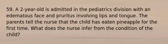 59. A 2-year-old is admitted in the pediatrics division with an edematous face and pruritus involving lips and tongue. The parents tell the nurse that the child has eaten pineapple for the first time. What does the nurse infer from the condition of the child?