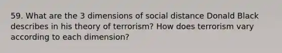 59. What are the 3 dimensions of social distance Donald Black describes in his theory of terrorism? How does terrorism vary according to each dimension?