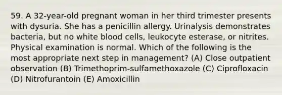 59. A 32-year-old pregnant woman in her third trimester presents with dysuria. She has a penicillin allergy. Urinalysis demonstrates bacteria, but no white blood cells, leukocyte esterase, or nitrites. Physical examination is normal. Which of the following is the most appropriate next step in management? (A) Close outpatient observation (B) Trimethoprim-sulfamethoxazole (C) Ciprofloxacin (D) Nitrofurantoin (E) Amoxicillin