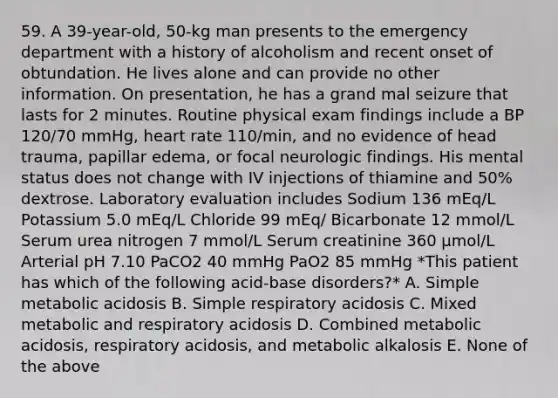 59. A 39-year-old, 50-kg man presents to the emergency department with a history of alcoholism and recent onset of obtundation. He lives alone and can provide no other information. On presentation, he has a grand mal seizure that lasts for 2 minutes. Routine physical exam findings include a BP 120/70 mmHg, heart rate 110/min, and no evidence of head trauma, papillar edema, or focal neurologic findings. His mental status does not change with IV injections of thiamine and 50% dextrose. Laboratory evaluation includes Sodium 136 mEq/L Potassium 5.0 mEq/L Chloride 99 mEq/ Bicarbonate 12 mmol/L Serum urea nitrogen 7 mmol/L Serum creatinine 360 μmol/L Arterial pH 7.10 PaCO2 40 mmHg PaO2 85 mmHg *This patient has which of the following acid-base disorders?* A. Simple metabolic acidosis B. Simple respiratory acidosis C. Mixed metabolic and respiratory acidosis D. Combined metabolic acidosis, respiratory acidosis, and metabolic alkalosis E. None of the above