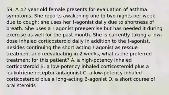 59. A 42-year-old female presents for evaluation of asthma symptoms. She reports awakening one to two nights per week due to cough; she uses her !-agonist daily due to shortness of breath. She uses a !-agonist preexercise but has needed it during exercise as well for the past month. She is currently taking a low-dose inhaled corticosteroid daily in addition to the !-agonist. Besides continuing the short-acting !-agonist as rescue treatment and reevaluating in 2 weeks, what is the preferred treatment for this patient? A. a high-potency inhaled corticosteroid B. a low-potency inhaled corticosteroid plus a leukotriene receptor antagonist C. a low-potency inhaled corticosteroid plus a long-acting B-agonist D. a short course of oral steroids