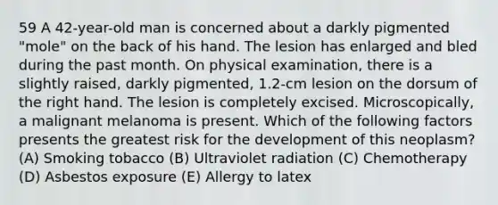 59 A 42-year-old man is concerned about a darkly pigmented "mole" on the back of his hand. The lesion has enlarged and bled during the past month. On physical examination, there is a slightly raised, darkly pigmented, 1.2-cm lesion on the dorsum of the right hand. The lesion is completely excised. Microscopically, a malignant melanoma is present. Which of the following factors presents the greatest risk for the development of this neoplasm? (A) Smoking tobacco (B) Ultraviolet radiation (C) Chemotherapy (D) Asbestos exposure (E) Allergy to latex