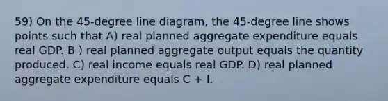 59) On the 45-degree line diagram, the 45-degree line shows points such that A) real planned aggregate expenditure equals real GDP. B ) real planned aggregate output equals the quantity produced. C) real income equals real GDP. D) real planned aggregate expenditure equals C + I.