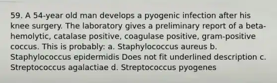 59. A 54-year old man develops a pyogenic infection after his knee surgery. The laboratory gives a preliminary report of a beta-hemolytic, catalase positive, coagulase positive, gram-positive coccus. This is probably: a. Staphylococcus aureus b. Staphylococcus epidermidis Does not fit underlined description c. Streptococcus agalactiae d. Streptococcus pyogenes