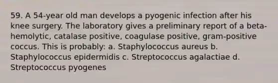 59. A 54-year old man develops a pyogenic infection after his knee surgery. The laboratory gives a preliminary report of a beta-hemolytic, catalase positive, coagulase positive, gram-positive coccus. This is probably: a. Staphylococcus aureus b. Staphylococcus epidermidis c. Streptococcus agalactiae d. Streptococcus pyogenes