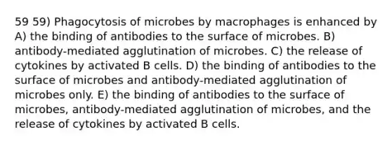 59 59) Phagocytosis of microbes by macrophages is enhanced by A) the binding of antibodies to the surface of microbes. B) antibody-mediated agglutination of microbes. C) the release of cytokines by activated B cells. D) the binding of antibodies to the surface of microbes and antibody-mediated agglutination of microbes only. E) the binding of antibodies to the surface of microbes, antibody-mediated agglutination of microbes, and the release of cytokines by activated B cells.