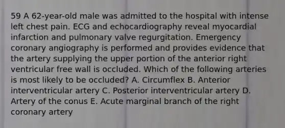 59 A 62-year-old male was admitted to the hospital with intense left chest pain. ECG and echocardiography reveal myocardial infarction and pulmonary valve regurgitation. Emergency coronary angiography is performed and provides evidence that the artery supplying the upper portion of the anterior right ventricular free wall is occluded. Which of the following arteries is most likely to be occluded? A. Circumflex B. Anterior interventricular artery C. Posterior interventricular artery D. Artery of the conus E. Acute marginal branch of the right coronary artery