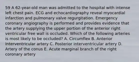 59 A 62-year-old man was admitted to the hospital with intense left chest pain. ECG and echocardiography reveal myocardial infarction and pulmonary valve regurgitation. Emergency coronary angiography is performed and provides evidence that the artery supplying the upper portion of the anterior right ventricular free wall is occluded. Which of the following arteries is most likely to be occluded? A. Circumflex B. Anterior interventricular artery C. Posterior interventricular artery D. Artery of the conus E. Acute marginal branch of the right coronary artery